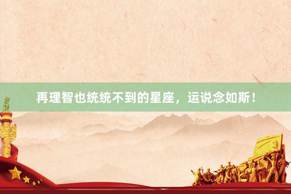再理智也统统不到的星座，运说念如斯！