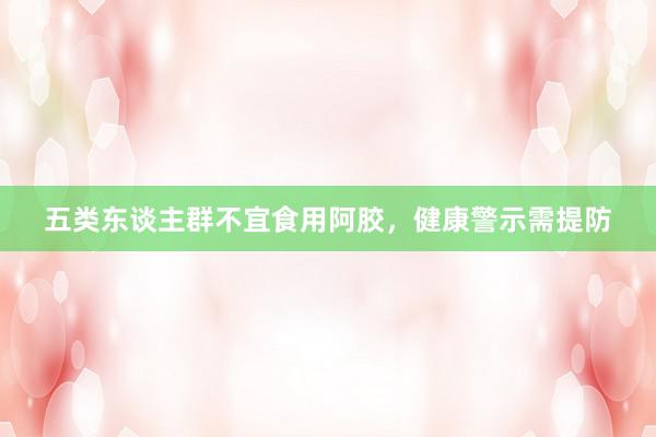 五类东谈主群不宜食用阿胶,健康警示需提防